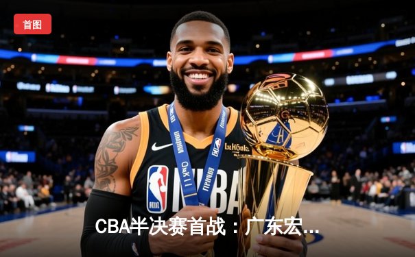 CBA半决赛首战：广东宏远逆转取胜，易建联关键篮板定乾坤