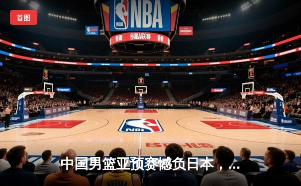 中国男篮亚预赛憾负日本，未来之路充满挑战